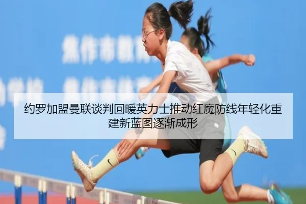 约罗加盟曼联谈判回暖英力士推动红魔防线年轻化重建新蓝图逐渐成形
