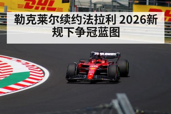 勒克莱尔续约法拉利 2026新规下争冠蓝图