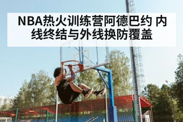 NBA热火训练营阿德巴约 内线终结与外线换防覆盖