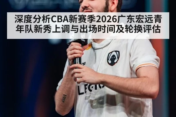 深度分析CBA新赛季2026广东宏远青年队新秀上调与出场时间及轮换评估